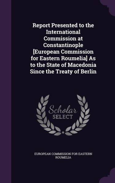 Report Presented To The International Commission At Constantinople [European Commission For Eastern Roumelia] As To The State Of Macedonia Since The Treaty Of Berlin