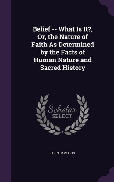 Belief -- What Is It?, Or, The Nature Of Faith As Determined By The Facts Of Human Nature And Sacred History