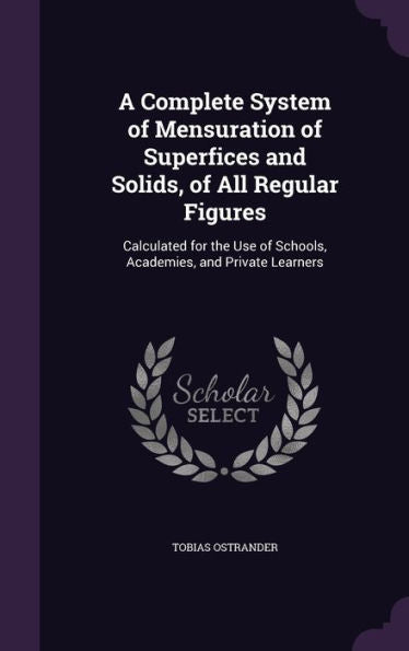 A Complete System Of Mensuration Of Superfices And Solids, Of All Regular Figures: Calculated For The Use Of Schools, Academies, And Private Learners