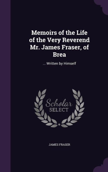 Memoirs Of The Life Of The Very Reverend Mr. James Fraser, Of Brea: ... Written By Himself