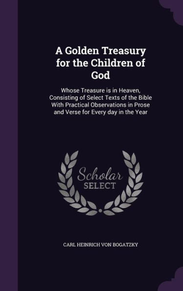 A Golden Treasury For The Children Of God: Whose Treasure Is In Heaven, Consisting Of Select Texts Of The Bible With Practical Observations In Prose And Verse For Every Day In The Year