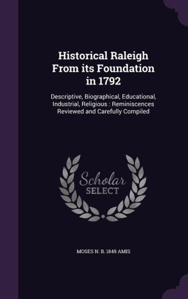 Historical Raleigh From Its Foundation In 1792: Descriptive, Biographical, Educational, Industrial, Religious: Reminiscences Reviewed And Carefully Compiled