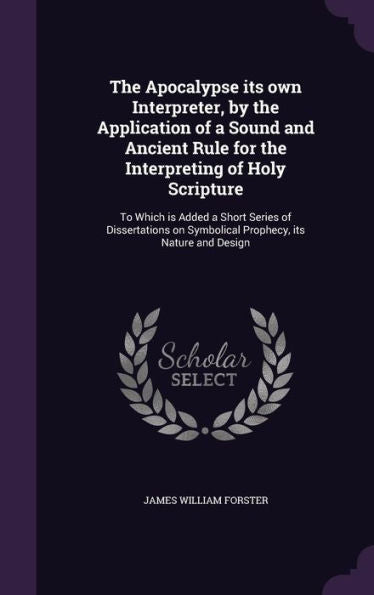 The Apocalypse Its Own Interpreter, By The Application Of A Sound And Ancient Rule For The Interpreting Of Holy Scripture: To Which Is Added A Short ... On Symbolical Prophecy, Its Nature And Design