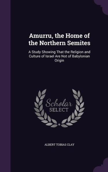 Amurru, The Home Of The Northern Semites: A Study Showing That The Religion And Culture Of Israel Are Not Of Babylonian Origin