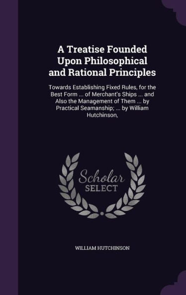 A Treatise Founded Upon Philosophical And Rational Principles: Towards Establishing Fixed Rules, For The Best Form ... Of Merchant's Ships ... And ... Seamanship; ... By William Hutchinson,