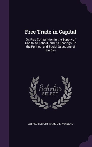 Free Trade In Capital: Or, Free Competition In The Supply Of Capital To Labour, And Its Bearings On The Political And Social Questions Of The Day