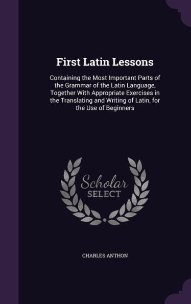 First Latin Lessons: Containing The Most Important Parts Of The Grammar Of The Latin Language, Together With Appropriate Exercises In The Translating And Writing Of Latin, For The Use Of Beginners