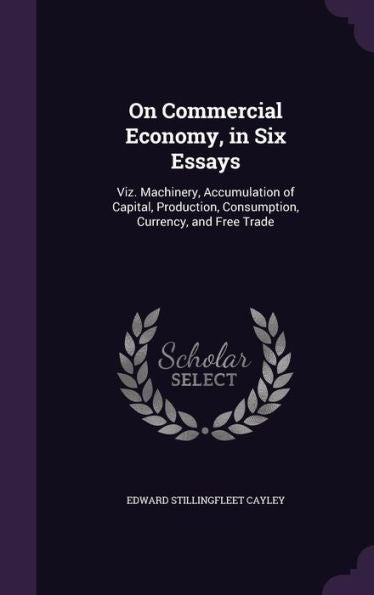 On Commercial Economy, In Six Essays: Viz. Machinery, Accumulation Of Capital, Production, Consumption, Currency, And Free Trade