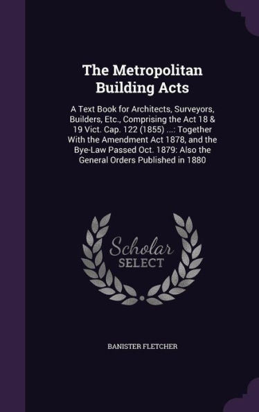 The Metropolitan Building Acts: A Text Book For Architects, Surveyors, Builders, Etc., Comprising The Act 18 & 19 Vict. Cap. 122 (1855) ...: Together ... Also The General Orders Published In 1880