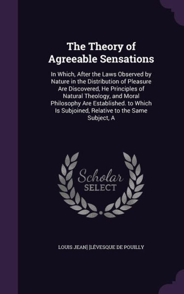 The Theory Of Agreeable Sensations: In Which, After The Laws Observed By Nature In The Distribution Of Pleasure Are Discovered, He Principles Of ... Is Subjoined, Relative To The Same Subject, A