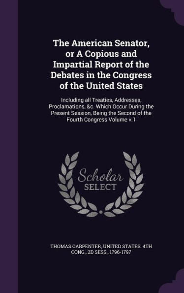 The American Senator, Or A Copious And Impartial Report Of The Debates In The Congress Of The United States: Including All Treaties, Addresses, ... The Second Of The Fourth Congress Volume V.1