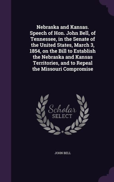 Nebraska And Kansas. Speech Of Hon. John Bell, Of Tennessee, In The Senate Of The United States, March 3, 1854, On The Bill To Establish The Nebraska ... And To Repeal The Missouri Compromise