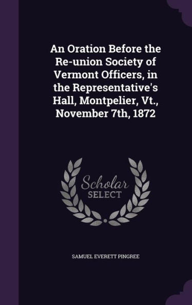 An Oration Before The Re-Union Society Of Vermont Officers, In The Representative's Hall, Montpelier, Vt., November 7Th, 1872