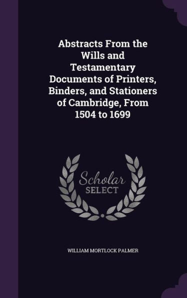 Abstracts From The Wills And Testamentary Documents Of Printers, Binders, And Stationers Of Cambridge, From 1504 To 1699