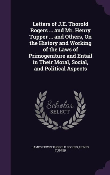 Letters Of J.E. Thorold Rogers ... And Mr. Henry Tupper ... And Others, On The History And Working Of The Laws Of Primogeniture And Entail In Their Moral, Social, And Political Aspects