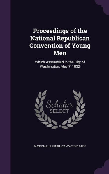 Proceedings Of The National Republican Convention Of Young Men: Which Assembled In The City Of Washington, May 7, 1832
