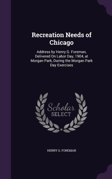 Recreation Needs Of Chicago: Address By Henry G. Foreman, Delivered On Labor Day, 1904, At Morgan Park, During The Morgan Park Day Exercises