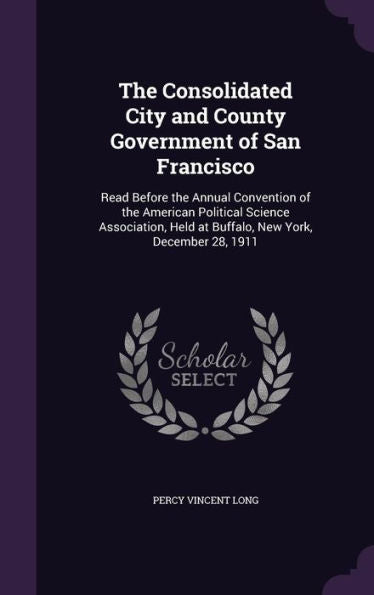 The Consolidated City And County Government Of San Francisco: Read Before The Annual Convention Of The American Political Science Association, Held At Buffalo, New York, December 28, 1911