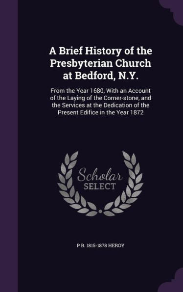 A Brief History Of The Presbyterian Church At Bedford, N.Y.: From The Year 1680, With An Account Of The Laying Of The Corner-Stone, And The Services ... Of The Present Edifice In The Year 1872
