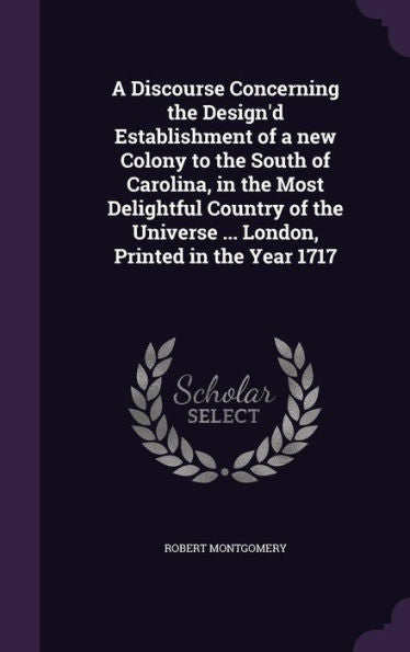 A Discourse Concerning The Design'D Establishment Of A New Colony To The South Of Carolina, In The Most Delightful Country Of The Universe ... London, Printed In The Year 1717