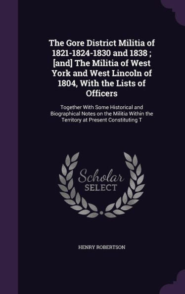 The Gore District Militia Of 1821-1824-1830 And 1838; [And] The Militia Of West York And West Lincoln Of 1804, With The Lists Of Officers: Together ... The Territory At Present Constituting T