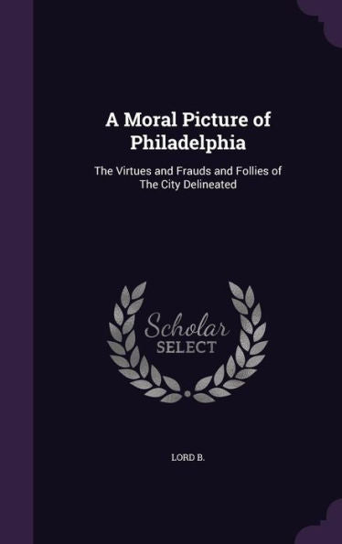 A Moral Picture Of Philadelphia: The Virtues And Frauds And Follies Of The City Delineated