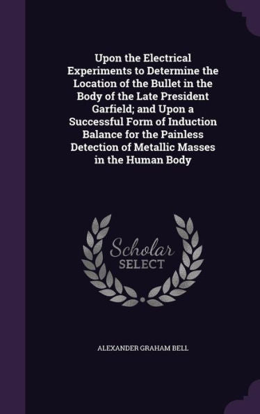 Upon The Electrical Experiments To Determine The Location Of The Bullet In The Body Of The Late President Garfield; And Upon A Successful Form Of ... Of Metallic Masses In The Human Body