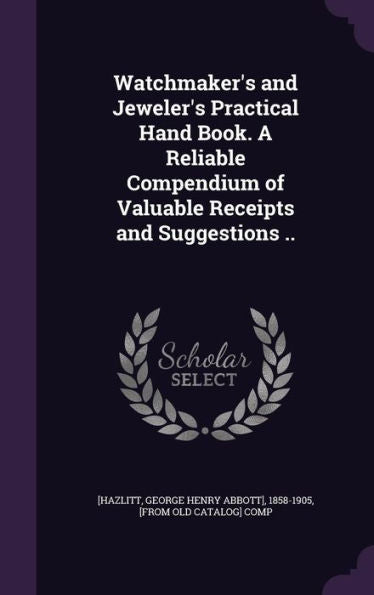Watchmaker's And Jeweler's Practical Hand Book. A Reliable Compendium Of Valuable Receipts And Suggestions ..