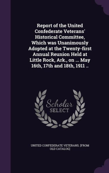 Report Of The United Confederate Veterans' Historical Committee, Which Was Unanimously Adopted At The Twenty-First Annual Reunion Held At Little Rock, Ark., On ... May 16Th, 17Th And 18Th, 1911 ..