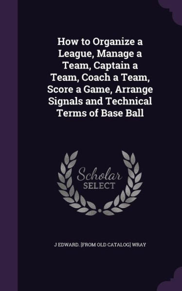 How To Organize A League, Manage A Team, Captain A Team, Coach A Team, Score A Game, Arrange Signals And Technical Terms Of Base Ball