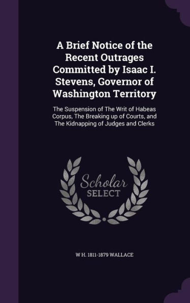 A Brief Notice Of The Recent Outrages Committed By Isaac I. Stevens, Governor Of Washington Territory: The Suspension Of The Writ Of Habeas Corpus, ... And The Kidnapping Of Judges And Clerks