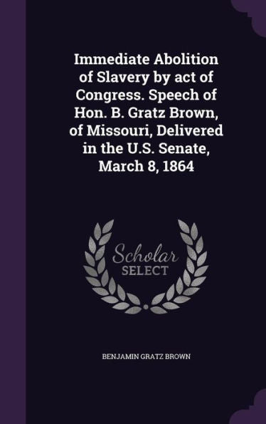 Immediate Abolition Of Slavery By Act Of Congress. Speech Of Hon. B. Gratz Brown, Of Missouri, Delivered In The U.S. Senate, March 8, 1864