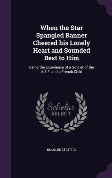 When The Star Spangled Banner Cheered His Lonely Heart And Sounded Best To Him: Being The Experience Of A Soldier Of The A.E.F. And A French Child