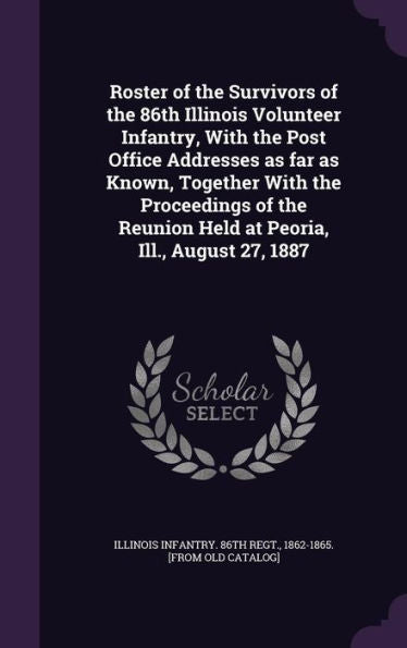 Roster Of The Survivors Of The 86Th Illinois Volunteer Infantry, With The Post Office Addresses As Far As Known, Together With The Proceedings Of The Reunion Held At Peoria, Ill., August 27, 1887