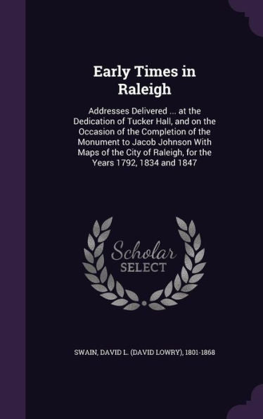 Early Times In Raleigh: Addresses Delivered ... At The Dedication Of Tucker Hall, And On The Occasion Of The Completion Of The Monument To Jacob ... Of Raleigh, For The Years 1792, 1834 And 1847