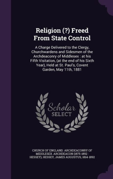 Religion (?) Freed From State Control: A Charge Delivered To The Clergy, Churchwardens And Sidesmen Of The Archdeaconry Of Middlesex: At His Fifth ... At St. Paul's, Covent Garden, May 11Th, 1881