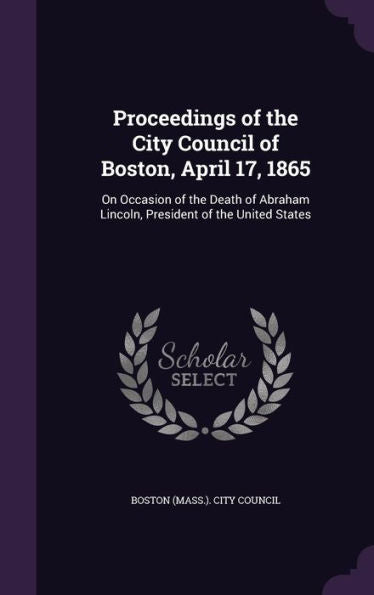 Proceedings Of The City Council Of Boston, April 17, 1865: On Occasion Of The Death Of Abraham Lincoln, President Of The United States