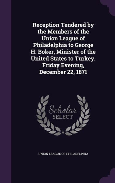 Reception Tendered By The Members Of The Union League Of Philadelphia To George H. Boker, Minister Of The United States To Turkey. Friday Evening, December 22, 1871