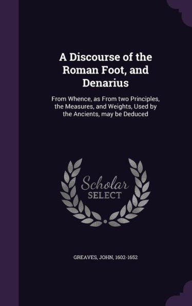 A Discourse Of The Roman Foot, And Denarius: From Whence, As From Two Principles, The Measures, And Weights, Used By The Ancients, May Be Deduced