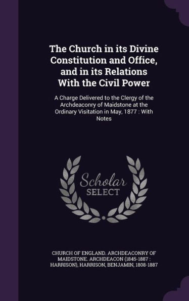 The Church In Its Divine Constitution And Office, And In Its Relations With The Civil Power: A Charge Delivered To The Clergy Of The Archdeaconry Of ... Ordinary Visitation In May, 1877: With Notes