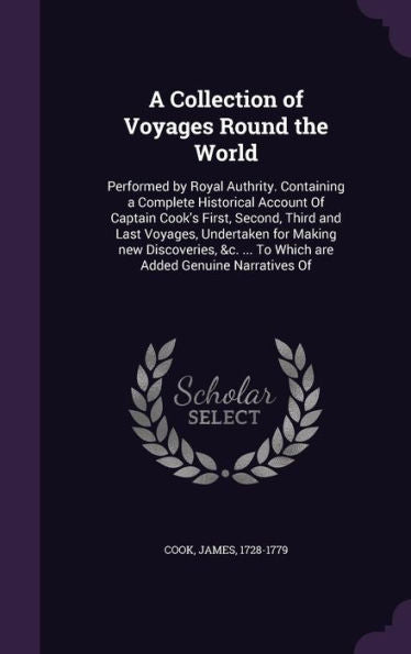 A Collection Of Voyages Round The World: Performed By Royal Authrity. Containing A Complete Historical Account Of Captain Cook's First, Second, Third ... ... To Which Are Added Genuine Narratives Of