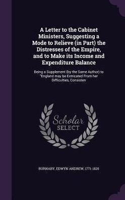 A Letter To The Cabinet Ministers, Suggesting A Mode To Relieve (In Part) The Distresses Of The Empire, And To Make Its Income And Expenditure ... Extricated From Her Difficulties, Consisten