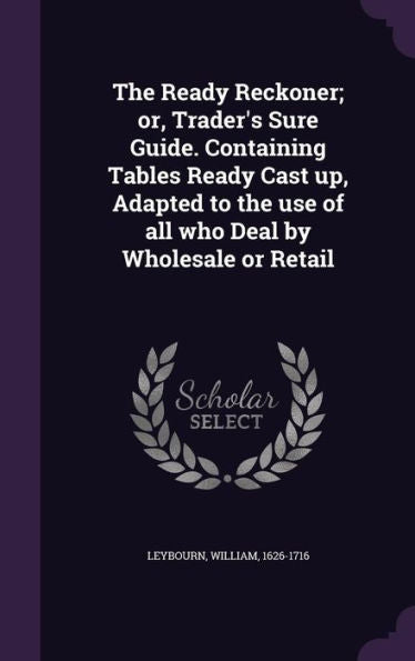 The Ready Reckoner; Or, Trader's Sure Guide. Containing Tables Ready Cast Up, Adapted To The Use Of All Who Deal By Wholesale Or Retail