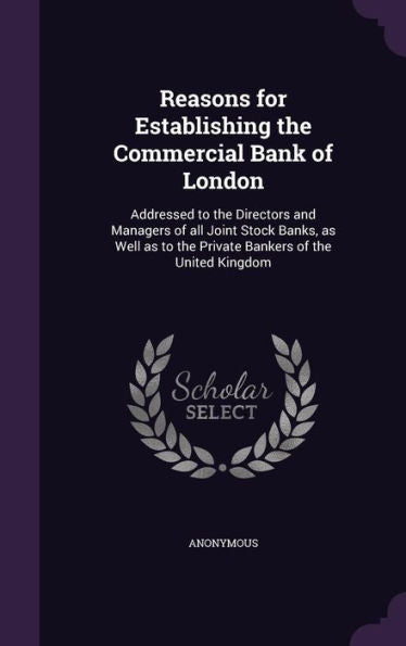 Reasons For Establishing The Commercial Bank Of London: Addressed To The Directors And Managers Of All Joint Stock Banks, As Well As To The Private Bankers Of The United Kingdom