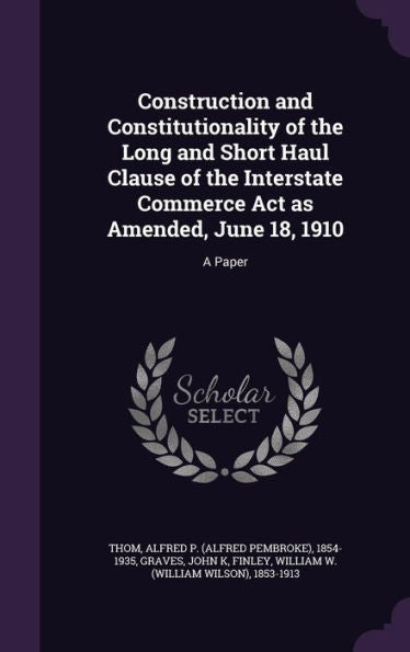 Construction And Constitutionality Of The Long And Short Haul Clause Of The Interstate Commerce Act As Amended, June 18, 1910: A Paper