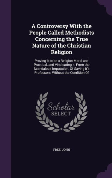 A Controversy With The People Called Methodists Concerning The True Nature Of The Christian Religion: Proving It To Be A Religion Moral And Practical, ... It's Professors, Without The Condition Of