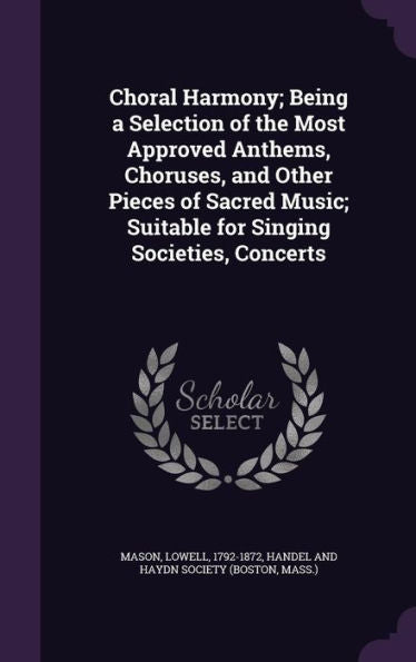 Choral Harmony; Being A Selection Of The Most Approved Anthems, Choruses, And Other Pieces Of Sacred Music; Suitable For Singing Societies, Concerts