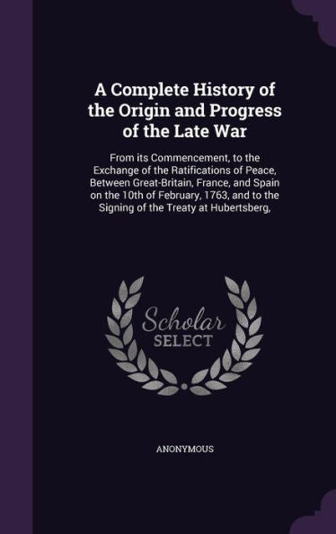 A Complete History Of The Origin And Progress Of The Late War: From Its Commencement, To The Exchange Of The Ratifications Of Peace, Between ... To The Signing Of The Treaty At Hubertsberg,