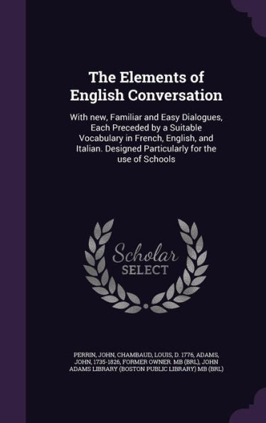 The Elements Of English Conversation: With New, Familiar And Easy Dialogues, Each Preceded By A Suitable Vocabulary In French, English, And Italian. Designed Particularly For The Use Of Schools