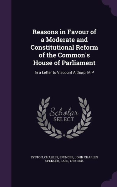 Reasons In Favour Of A Moderate And Constitutional Reform Of The Common's House Of Parliament: In A Letter To Viscount Althorp, M.P
